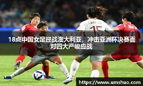 18点中国女足迎战澳大利亚，冲击亚洲杯决赛面对四大严峻应战