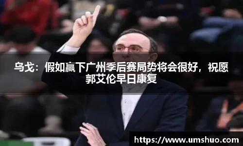 乌戈：假如赢下广州季后赛局势将会很好，祝愿郭艾伦早日康复